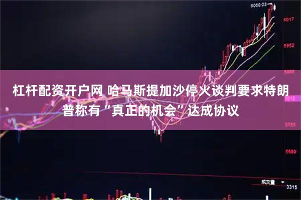 杠杆配资开户网 哈马斯提加沙停火谈判要求　特朗普称有“真正的机会”达成协议