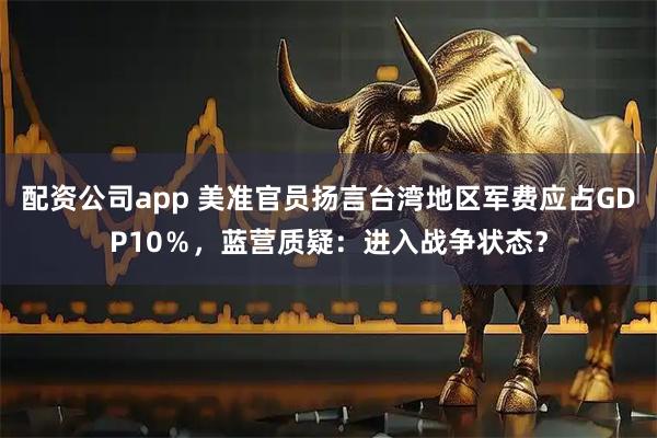 配资公司app 美准官员扬言台湾地区军费应占GDP10％，蓝营质疑：进入战争状态？