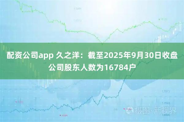 配资公司app 久之洋：截至2025年9月30日收盘公司股东人数为16784户