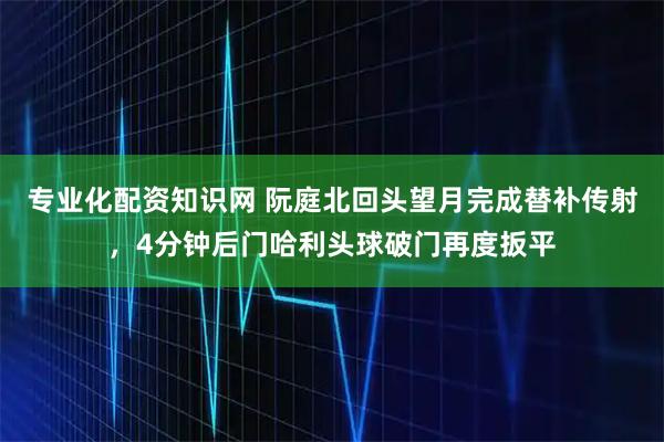 专业化配资知识网 阮庭北回头望月完成替补传射，4分钟后门哈利头球破门再度扳平