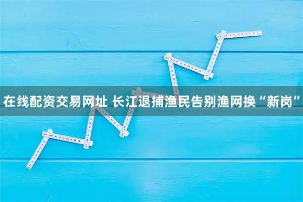 在线配资交易网址 长江退捕渔民告别渔网换“新岗”