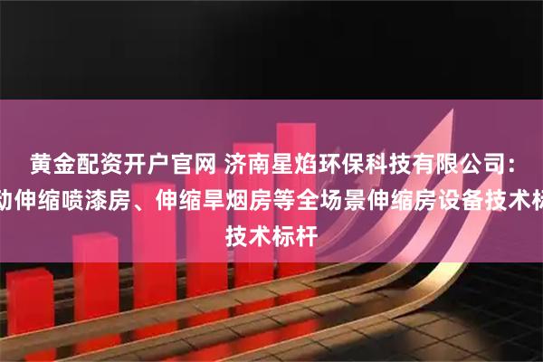 黄金配资开户官网 济南星焰环保科技有限公司：移动伸缩喷漆房、伸缩旱烟房等全场景伸缩房设备技术标杆