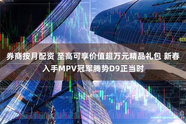 券商按月配资 至高可享价值超万元精品礼包 新春入手MPV冠军腾势D9正当时