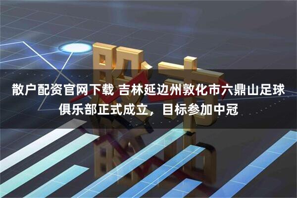 散户配资官网下载 吉林延边州敦化市六鼎山足球俱乐部正式成立，目标参加中冠
