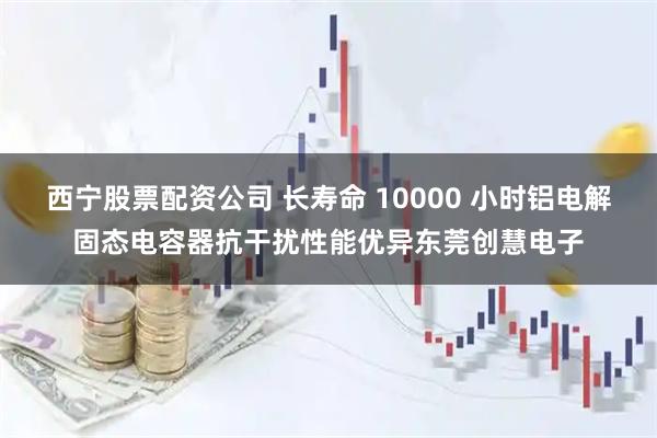 西宁股票配资公司 长寿命 10000 小时铝电解固态电容器抗干扰性能优异东莞创慧电子