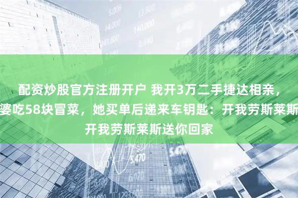 配资炒股官方注册开户 我开3万二手捷达相亲，请亿万富婆吃58块冒菜，她买单后递来车钥匙：开我劳斯莱斯送你回家
