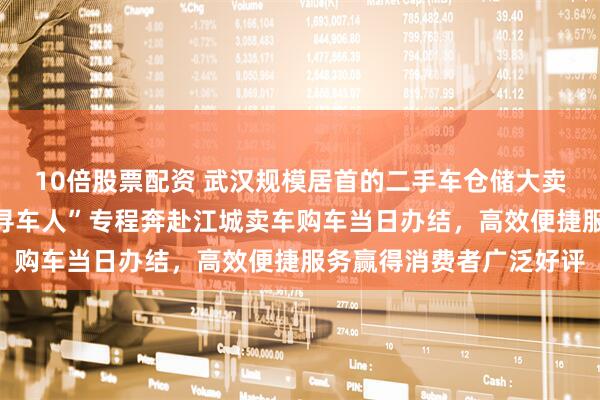 10倍股票配资 武汉规模居首的二手车仓储大卖场启动试营业，外地“寻车人”专程奔赴江城卖车购车当日办结，高效便捷服务赢得消费者广泛好评