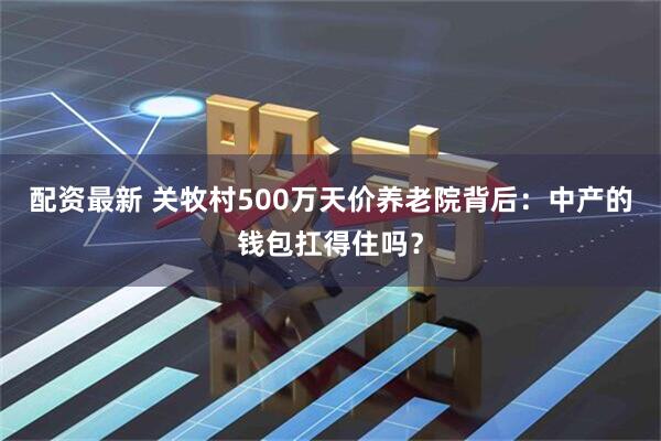 配资最新 关牧村500万天价养老院背后：中产的钱包扛得住吗？