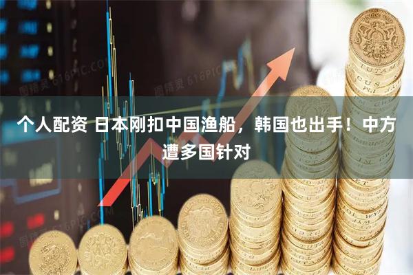 个人配资 日本刚扣中国渔船，韩国也出手！中方遭多国针对