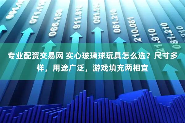 专业配资交易网 实心玻璃球玩具怎么选？尺寸多样，用途广泛，游戏填充两相宜
