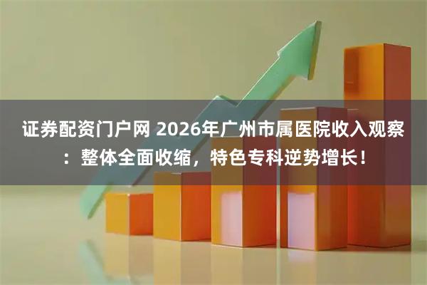 证券配资门户网 2026年广州市属医院收入观察：整体全面收缩，特色专科逆势增长！