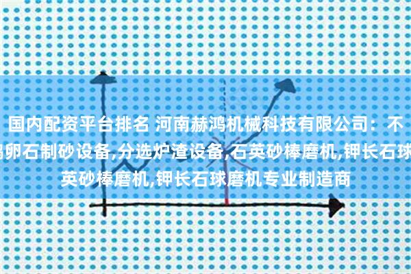国内配资平台排名 河南赫鸿机械科技有限公司：不锈钢渣球磨机,鹅卵石制砂设备,分选炉渣设备,石英砂棒磨机,钾长石球磨机专业制造商