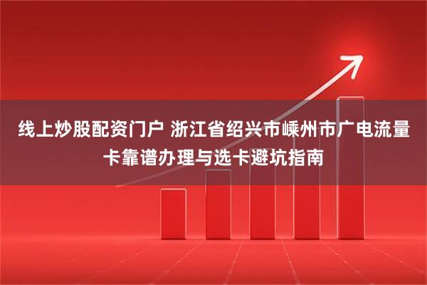 线上炒股配资门户 浙江省绍兴市嵊州市广电流量卡靠谱办理与选卡避坑指南