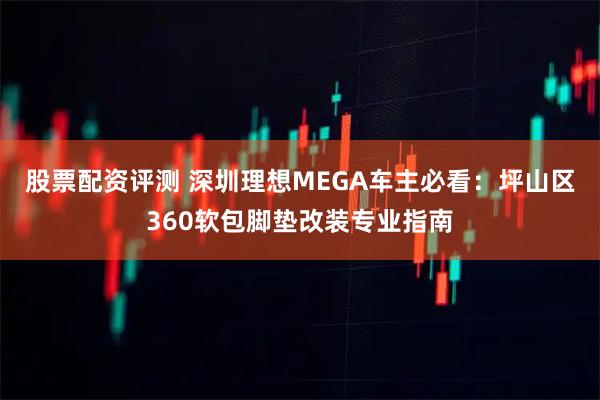股票配资评测 深圳理想MEGA车主必看：坪山区360软包脚垫改装专业指南