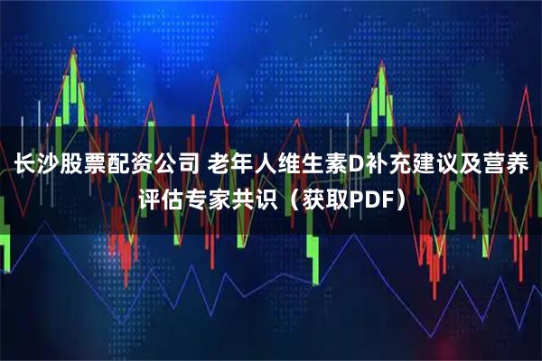 长沙股票配资公司 老年人维生素D补充建议及营养评估专家共识（获取PDF）