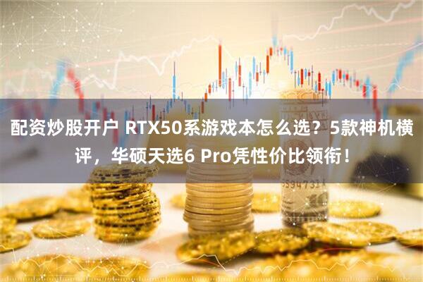 配资炒股开户 RTX50系游戏本怎么选？5款神机横评，华硕天选6 Pro凭性价比领衔！