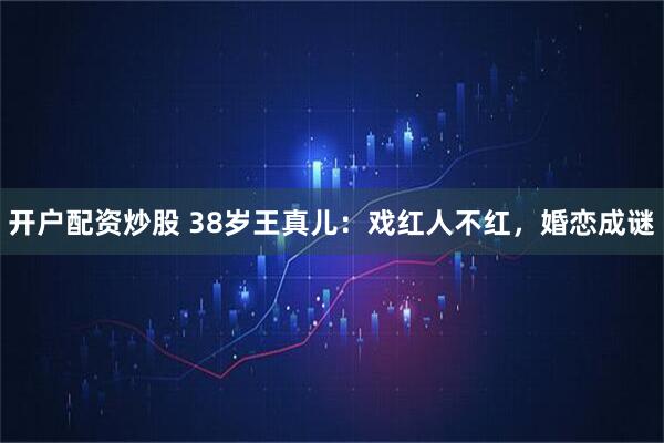 开户配资炒股 38岁王真儿：戏红人不红，婚恋成谜