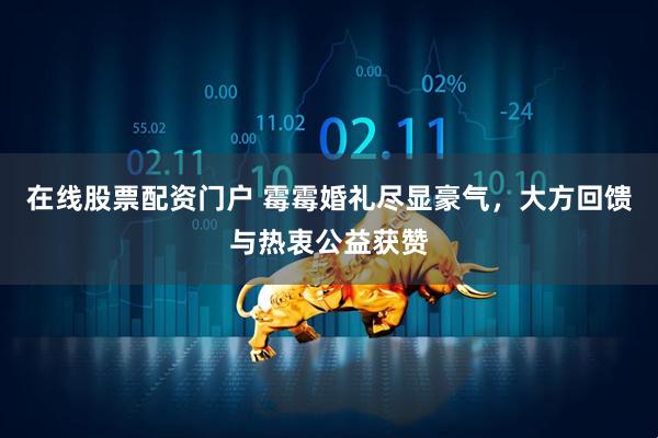 在线股票配资门户 霉霉婚礼尽显豪气，大方回馈与热衷公益获赞